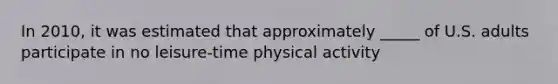 In 2010, it was estimated that approximately _____ of U.S. adults participate in no leisure-time physical activity