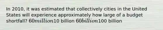 In 2010, it was estimated that collectively cities in the United States will experience approximately how large of a budget shortfall? 60 million10 billion 60 billion100 billion