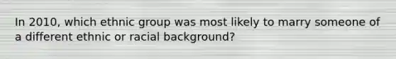 In 2010, which ethnic group was most likely to marry someone of a different ethnic or racial background?