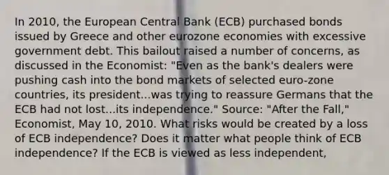 In​ 2010, the European Central Bank​ (ECB) purchased bonds issued by Greece and other eurozone economies with excessive government debt. This bailout raised a number of​ concerns, as discussed in the​ Economist: ​"Even as the​ bank's dealers were pushing cash into the bond markets of selected​ euro-zone countries, its president...was trying to reassure Germans that the ECB had not lost...its​ independence." Source​: ​"After the​ Fall," Economist​, May​ 10, 2010. What risks would be created by a loss of ECB​ independence? Does it matter what people think of ECB​ independence? If the ECB is viewed as less​ independent,