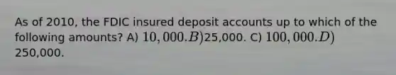 As of 2010, the FDIC insured deposit accounts up to which of the following amounts? A) 10,000. B)25,000. C) 100,000. D)250,000.