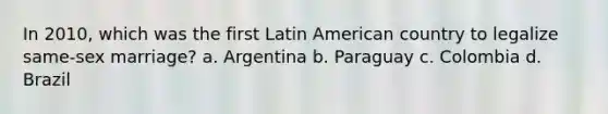 In 2010, which was the first Latin American country to legalize same-sex marriage? a. Argentina b. Paraguay c. Colombia d. Brazil