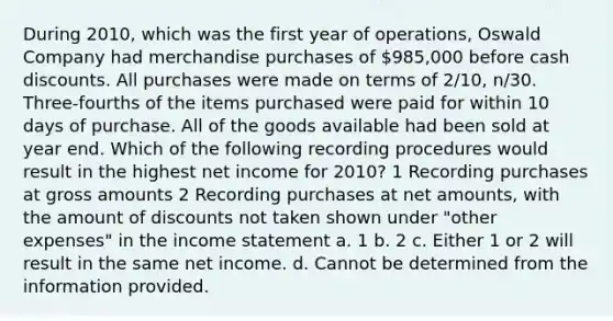 During 2010, which was the first year of operations, Oswald Company had merchandise purchases of 985,000 before cash discounts. All purchases were made on terms of 2/10, n/30. Three-fourths of the items purchased were paid for within 10 days of purchase. All of the goods available had been sold at year end. Which of the following recording procedures would result in the highest net income for 2010? 1 Recording purchases at gross amounts 2 Recording purchases at net amounts, with the amount of discounts not taken shown under "other expenses" in the income statement a. 1 b. 2 c. Either 1 or 2 will result in the same net income. d. Cannot be determined from the information provided.