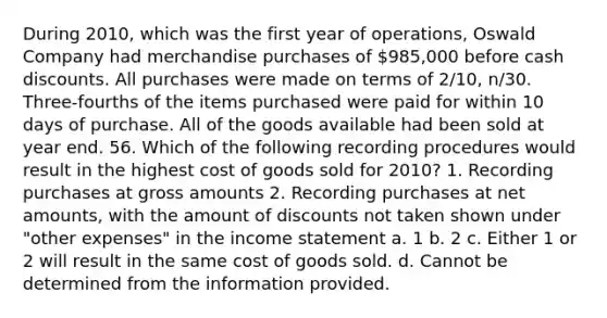 During 2010, which was the first year of operations, Oswald Company had merchandise purchases of 985,000 before cash discounts. All purchases were made on terms of 2/10, n/30. Three-fourths of the items purchased were paid for within 10 days of purchase. All of the goods available had been sold at year end. 56. Which of the following recording procedures would result in the highest cost of goods sold for 2010? 1. Recording purchases at gross amounts 2. Recording purchases at net amounts, with the amount of discounts not taken shown under "other expenses" in the income statement a. 1 b. 2 c. Either 1 or 2 will result in the same cost of goods sold. d. Cannot be determined from the information provided.