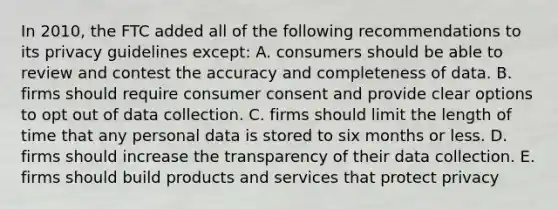 In 2010, the FTC added all of the following recommendations to its privacy guidelines except: A. consumers should be able to review and contest the accuracy and completeness of data. B. firms should require consumer consent and provide clear options to opt out of data collection. C. firms should limit the length of time that any personal data is stored to six months or less. D. firms should increase the transparency of their data collection. E. firms should build products and services that protect privacy