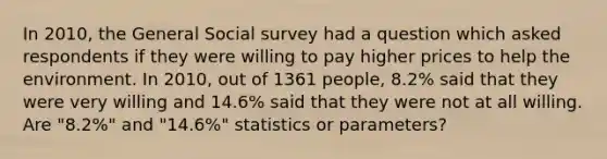 In 2010, the General Social survey had a question which asked respondents if they were willing to pay higher prices to help the environment. In 2010, out of 1361 people, 8.2% said that they were very willing and 14.6% said that they were not at all willing. Are "8.2%" and "14.6%" statistics or parameters?