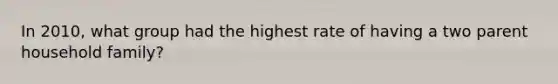 In 2010, what group had the highest rate of having a two parent household family?