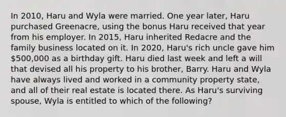 In 2010, Haru and Wyla were married. One year later, Haru purchased Greenacre, using the bonus Haru received that year from his employer. In 2015, Haru inherited Redacre and the family business located on it. In 2020, Haru's rich uncle gave him 500,000 as a birthday gift. Haru died last week and left a will that devised all his property to his brother, Barry. Haru and Wyla have always lived and worked in a community property state, and all of their real estate is located there. As Haru's surviving spouse, Wyla is entitled to which of the following?