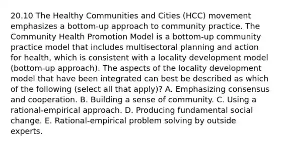 20.10 The Healthy Communities and Cities (HCC) movement emphasizes a bottom-up approach to community practice. The Community Health Promotion Model is a bottom-up community practice model that includes multisectoral planning and action for health, which is consistent with a locality development model (bottom-up approach). The aspects of the locality development model that have been integrated can best be described as which of the following (select all that apply)? A. Emphasizing consensus and cooperation. B. Building a sense of community. C. Using a rational-empirical approach. D. Producing fundamental social change. E. Rational-empirical problem solving by outside experts.