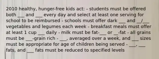 2010 healthy, hunger-free kids act: - students must be offered both ___ and ___ every day and select at least one serving for school to be reimbursed - schools must offer dark ___ and __/___ vegetables and legumes each week - breakfast meals must offer at least 1 cup ___ daily - milk must be fat-___ or __-fat - all grains must be ___-grain rich - ___, averaged over a week, and ___ sizes must be appropriate for age of children being served - ___, ___ fats, and ___ fats must be reduced to specified levels