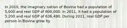 In 2010, the imaginary nation of Bovina had a population of 5,000 and real GDP of 600,000. In 2011, it had a population of 5,200 and real GDP of 636,480. During 2011, real GDP per person in Bovina grew by