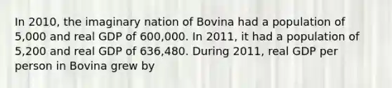 In 2010, the imaginary nation of Bovina had a population of 5,000 and real GDP of 600,000. In 2011, it had a population of 5,200 and real GDP of 636,480. During 2011, real GDP per person in Bovina grew by