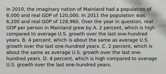 In 2010, the imaginary nation of Mainland had a population of 6,000 and real GDP of 120,000. In 2011 the population was 6,200 and real GDP of 128,960. Over the year in question, real GDP per person in Mainland grew by A. 2 percent, which is high compared to average U.S. growth over the last one-hundred years. B. 4 percent, which is about the same as average U.S. growth over the last one-hundred years. C. 2 percent, which is about the same as average U.S. growth over the last one-hundred years. D. 4 percent, which is high compared to average U.S. growth over the last one-hundred years.