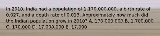 In 2010, India had a population of 1,170,000,000, a birth rate of 0.027, and a death rate of 0.013. Approximately how much did the Indian population grow in 2010? A. 170,000,000 B. 1,700,000 C. 170,000 D. 17,000,000 E. 17,000