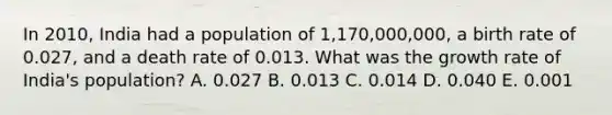 In 2010, India had a population of 1,170,000,000, a birth rate of 0.027, and a death rate of 0.013. What was the growth rate of India's population? A. 0.027 B. 0.013 C. 0.014 D. 0.040 E. 0.001