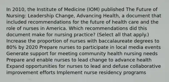 In 2010, the Institute of Medicine (IOM) published The Future of Nursing: Leadership Change, Advancing Health, a document that included recommendations for the future of health care and the role of nurses in America. Which recommendations did this document make for nursing practice? (Select all that apply.) Increase the proportion of nurses with baccalaureate degrees to 80% by 2020 Prepare nurses to participate in local media events Generate support for meeting community health nursing needs Prepare and enable nurses to lead change to advance health Expand opportunities for nurses to lead and defuse collaborative improvement efforts Implement nurse residency programs