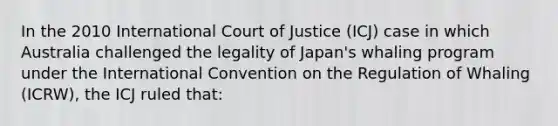 In the 2010 International Court of Justice (ICJ) case in which Australia challenged the legality of Japan's whaling program under the International Convention on the Regulation of Whaling (ICRW), the ICJ ruled that: