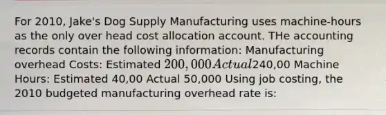 For 2010, Jake's Dog Supply Manufacturing uses machine-hours as the only over head cost allocation account. THe accounting records contain the following information: Manufacturing overhead Costs: Estimated 200,000 Actual240,00 Machine Hours: Estimated 40,00 Actual 50,000 Using job costing, the 2010 budgeted manufacturing overhead rate is: