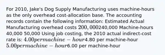 For 2010, Jake's Dog Supply Manufacturing uses machine-hours as the only overhead cost-allocation base. The accounting records contain the following information: Estimated Actual Manufacturing overhead costs 200,000240,000 Machine-hours 40,000 50,000 Using job costing, the 2010 actual indirect-cost rate is: 4.00 per machine-hour4.80 per machine-hour 5.00 per machine-hour6.00 per machine-hour