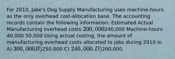 For 2010, Jake's Dog Supply Manufacturing uses machine-hours as the only overhead cost-allocation base. The accounting records contain the following information: Estimated Actual Manufacturing overhead costs 200,000240,000 Machine-hours 40,000 50,000 Using actual costing, the amount of manufacturing overhead costs allocated to jobs during 2010 is: A) 300,000 B)250,000 C) 240,000. D)200,000