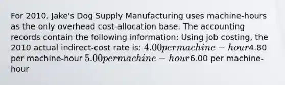 For 2010, Jake's Dog Supply Manufacturing uses machine-hours as the only overhead cost-allocation base. The accounting records contain the following information: Using job costing, the 2010 actual indirect-cost rate is: 4.00 per machine-hour4.80 per machine-hour 5.00 per machine-hour6.00 per machine-hour