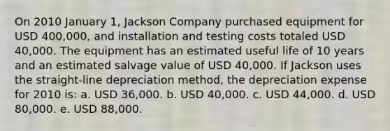 On 2010 January 1, Jackson Company purchased equipment for USD 400,000, and installation and testing costs totaled USD 40,000. The equipment has an estimated useful life of 10 years and an estimated salvage value of USD 40,000. If Jackson uses the straight-line depreciation method, the depreciation expense for 2010 is: a. USD 36,000. b. USD 40,000. c. USD 44,000. d. USD 80,000. e. USD 88,000.