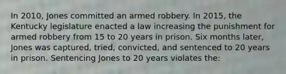 In 2010, Jones committed an armed robbery. In 2015, the Kentucky legislature enacted a law increasing the punishment for armed robbery from 15 to 20 years in prison. Six months later, Jones was captured, tried, convicted, and sentenced to 20 years in prison. Sentencing Jones to 20 years violates the: