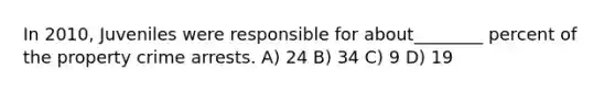 In 2010, Juveniles were responsible for about________ percent of the property crime arrests. A) 24 B) 34 C) 9 D) 19