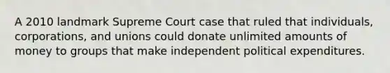 A 2010 landmark Supreme Court case that ruled that individuals, corporations, and unions could donate unlimited amounts of money to groups that make independent political expenditures.