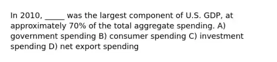 In 2010, _____ was the largest component of U.S. GDP, at approximately 70% of the total aggregate spending. A) <a href='https://www.questionai.com/knowledge/kYdoH4iCZa-government-spending' class='anchor-knowledge'>government spending</a> B) consumer spending C) investment spending D) net export spending