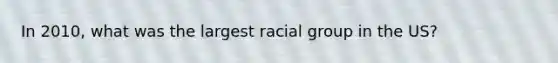 In 2010, what was the largest racial group in the US?