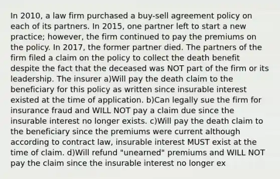 In 2010, a law firm purchased a buy-sell agreement policy on each of its partners. In 2015, one partner left to start a new practice; however, the firm continued to pay the premiums on the policy. In 2017, the former partner died. The partners of the firm filed a claim on the policy to collect the death benefit despite the fact that the deceased was NOT part of the firm or its leadership. The insurer a)Will pay the death claim to the beneficiary for this policy as written since insurable interest existed at the time of application. b)Can legally sue the firm for insurance fraud and WILL NOT pay a claim due since the insurable interest no longer exists. c)Will pay the death claim to the beneficiary since the premiums were current although according to contract law, insurable interest MUST exist at the time of claim. d)Will refund "unearned" premiums and WILL NOT pay the claim since the insurable interest no longer ex