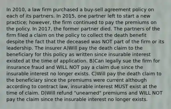 In 2010, a law firm purchased a buy-sell agreement policy on each of its partners. In 2015, one partner left to start a new practice; however, the firm continued to pay the premiums on the policy. In 2017, the former partner died. The partners of the firm filed a claim on the policy to collect the death benefit despite the fact that the deceased was NOT part of the firm or its leadership. The insurer A)Will pay the death claim to the beneficiary for this policy as written since insurable interest existed at the time of application. B)Can legally sue the firm for insurance fraud and WILL NOT pay a claim due since the insurable interest no longer exists. C)Will pay the death claim to the beneficiary since the premiums were current although according to contract law, insurable interest MUST exist at the time of claim. D)Will refund "unearned" premiums and WILL NOT pay the claim since the insurable interest no longer exists.