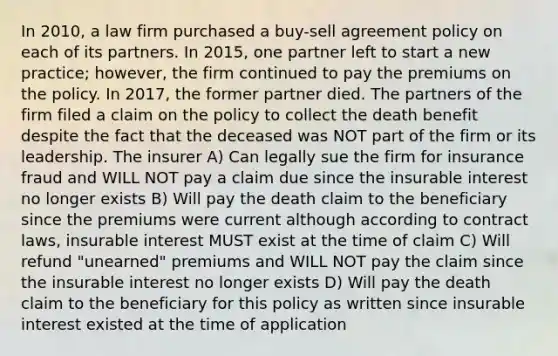 In 2010, a law firm purchased a buy-sell agreement policy on each of its partners. In 2015, one partner left to start a new practice; however, the firm continued to pay the premiums on the policy. In 2017, the former partner died. The partners of the firm filed a claim on the policy to collect the death benefit despite the fact that the deceased was NOT part of the firm or its leadership. The insurer A) Can legally sue the firm for insurance fraud and WILL NOT pay a claim due since the insurable interest no longer exists B) Will pay the death claim to the beneficiary since the premiums were current although according to contract laws, insurable interest MUST exist at the time of claim C) Will refund "unearned" premiums and WILL NOT pay the claim since the insurable interest no longer exists D) Will pay the death claim to the beneficiary for this policy as written since insurable interest existed at the time of application