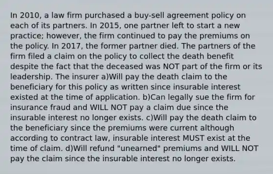 In 2010, a law firm purchased a buy-sell agreement policy on each of its partners. In 2015, one partner left to start a new practice; however, the firm continued to pay the premiums on the policy. In 2017, the former partner died. The partners of the firm filed a claim on the policy to collect the death benefit despite the fact that the deceased was NOT part of the firm or its leadership. The insurer a)Will pay the death claim to the beneficiary for this policy as written since insurable interest existed at the time of application. b)Can legally sue the firm for insurance fraud and WILL NOT pay a claim due since the insurable interest no longer exists. c)Will pay the death claim to the beneficiary since the premiums were current although according to contract law, insurable interest MUST exist at the time of claim. d)Will refund "unearned" premiums and WILL NOT pay the claim since the insurable interest no longer exists.