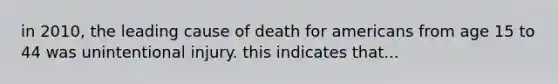 in 2010, the leading cause of death for americans from age 15 to 44 was unintentional injury. this indicates that...