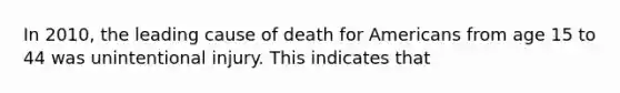 In 2010, the leading cause of death for Americans from age 15 to 44 was unintentional injury. This indicates that