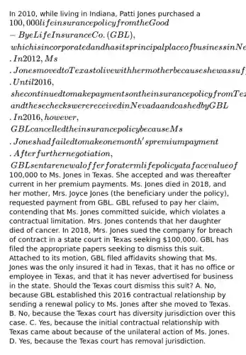 In 2010, while living in Indiana, Patti Jones purchased a 100,000 life insurance policy from the Good-Bye Life Insurance Co. (GBL), which is incorporated and has its principal place of business in Nevada. In 2012, Ms. Jones moved to Texas to live with her mother because she was suffering from an illness. Until 2016, she continued to make payments on the insurance policy from Texas, and these checks were received in Nevada and cashed by GBL. In 2016, however, GBL cancelled the insurance policy because Ms. Jones had failed to make one month's premium payment. After further negotiation, GBL sent a renewal offer for a term life policy at a face value of100,000 to Ms. Jones in Texas. She accepted and was thereafter current in her premium payments. Ms. Jones died in 2018, and her mother, Mrs. Joyce Jones (the beneficiary under the policy), requested payment from GBL. GBL refused to pay her claim, contending that Ms. Jones committed suicide, which violates a contractual limitation. Mrs. Jones contends that her daughter died of cancer. In 2018, Mrs. Jones sued the company for breach of contract in a state court in Texas seeking 100,000. GBL has filed the appropriate papers seeking to dismiss this suit. Attached to its motion, GBL filed affidavits showing that Ms. Jones was the only insured it had in Texas, that it has no office or employee in Texas, and that it has never advertised for business in the state. Should the Texas court dismiss this suit? A. No, because GBL established this 2016 contractual relationship by sending a renewal policy to Ms. Jones after she moved to Texas. B. No, because the Texas court has diversity jurisdiction over this case. C. Yes, because the initial contractual relationship with Texas came about because of the unilateral action of Ms. Jones. D. Yes, because the Texas court has removal jurisdiction.