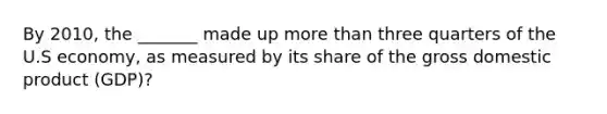 By 2010, the _______ made up more than three quarters of the U.S economy, as measured by its share of the gross domestic product (GDP)?
