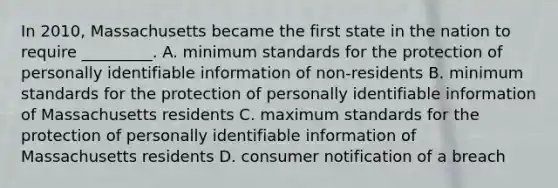 In 2010, Massachusetts became the first state in the nation to require _________. A. minimum standards for the protection of personally identifiable information of non-residents B. minimum standards for the protection of personally identifiable information of Massachusetts residents C. maximum standards for the protection of personally identifiable information of Massachusetts residents D. consumer notification of a breach