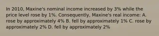 In 2010, Maxine's nominal income increased by 3% while the price level rose by 1%. Consequently, Maxine's real income: A. rose by approximately 4% B. fell by approximately 1% C. rose by approximately 2% D. fell by approximately 2%