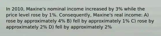 In 2010, Maxine's nominal income increased by 3% while the price level rose by 1%. Consequently, Maxine's real income: A) rose by approximately 4% B) fell by approximately 1% C) rose by approximately 2% D) fell by approximately 2%