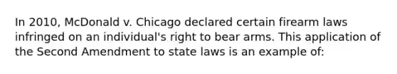 In 2010, McDonald v. Chicago declared certain firearm laws infringed on an individual's right to bear arms. This application of the Second Amendment to state laws is an example of: