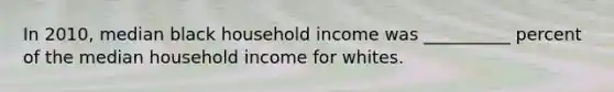 In 2010, median black household income was __________ percent of the median household income for whites.