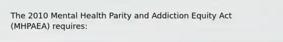 The 2010 Mental Health Parity and Addiction Equity Act (MHPAEA) requires: