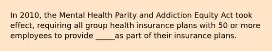 In 2010, the Mental Health Parity and Addiction Equity Act took effect, requiring all group health insurance plans with 50 or more employees to provide _____as part of their insurance plans.