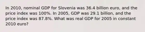 In 2010, nominal GDP for Slovenia was 36.4 billion euro, and the price index was 100%. In 2005, GDP was 29.1 billion, and the price index was 87.8%. What was real GDP for 2005 in constant 2010 euro?