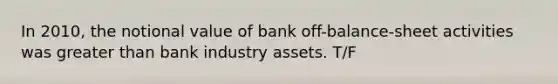 In 2010, the notional value of bank off-balance-sheet activities was greater than bank industry assets. T/F