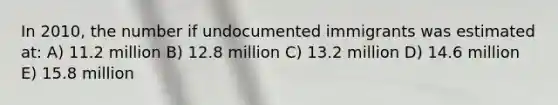 In 2010, the number if undocumented immigrants was estimated at: A) 11.2 million B) 12.8 million C) 13.2 million D) 14.6 million E) 15.8 million