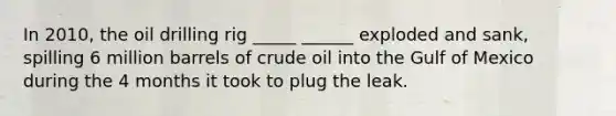 In 2010, the oil drilling rig _____ ______ exploded and sank, spilling 6 million barrels of crude oil into the Gulf of Mexico during the 4 months it took to plug the leak.